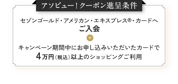 アソビュー!クーポン進呈条件 セゾンゴールド・アメリカン・エキスプレス®・カードへご入会 + キャンペーン期間中にお申し込みいただいたカードで4万円(税込)以上のショッピングご利用