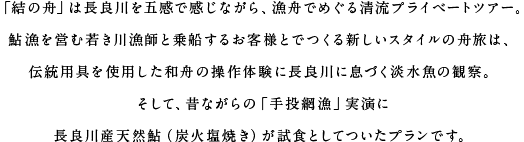 「結の舟」は長良川を五感で感じながら、漁舟でめぐる清流プライベートツアー。鮎漁を営む若き川漁師と乗船するお客様とでつくる新しいスタイルの舟旅は、伝統用具を使用した和舟の操作体験に長良川に息づく淡水魚の観察。そして、昔ながらの「手投網漁」実演に長良川産天然鮎（炭火塩焼き）が試食としてついたプランです。