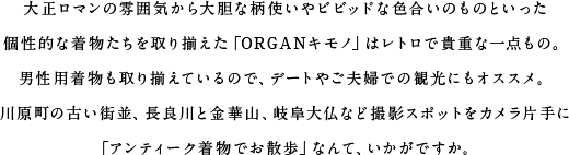 大正ロマンの雰囲気から大胆な柄使いやビビッドな色合いのものといった個性的な着物たちを取り揃えた「ORGANキモノ」はレトロで貴重な一点もの。男性用着物も取り揃えているので、デートやご夫婦での観光にもオススメ。川原町の古い街並、長良川と金華山、岐阜大仏など撮影スポットをカメラ片手に「アンティーク着物でお散歩」なんて、いかがですか。
