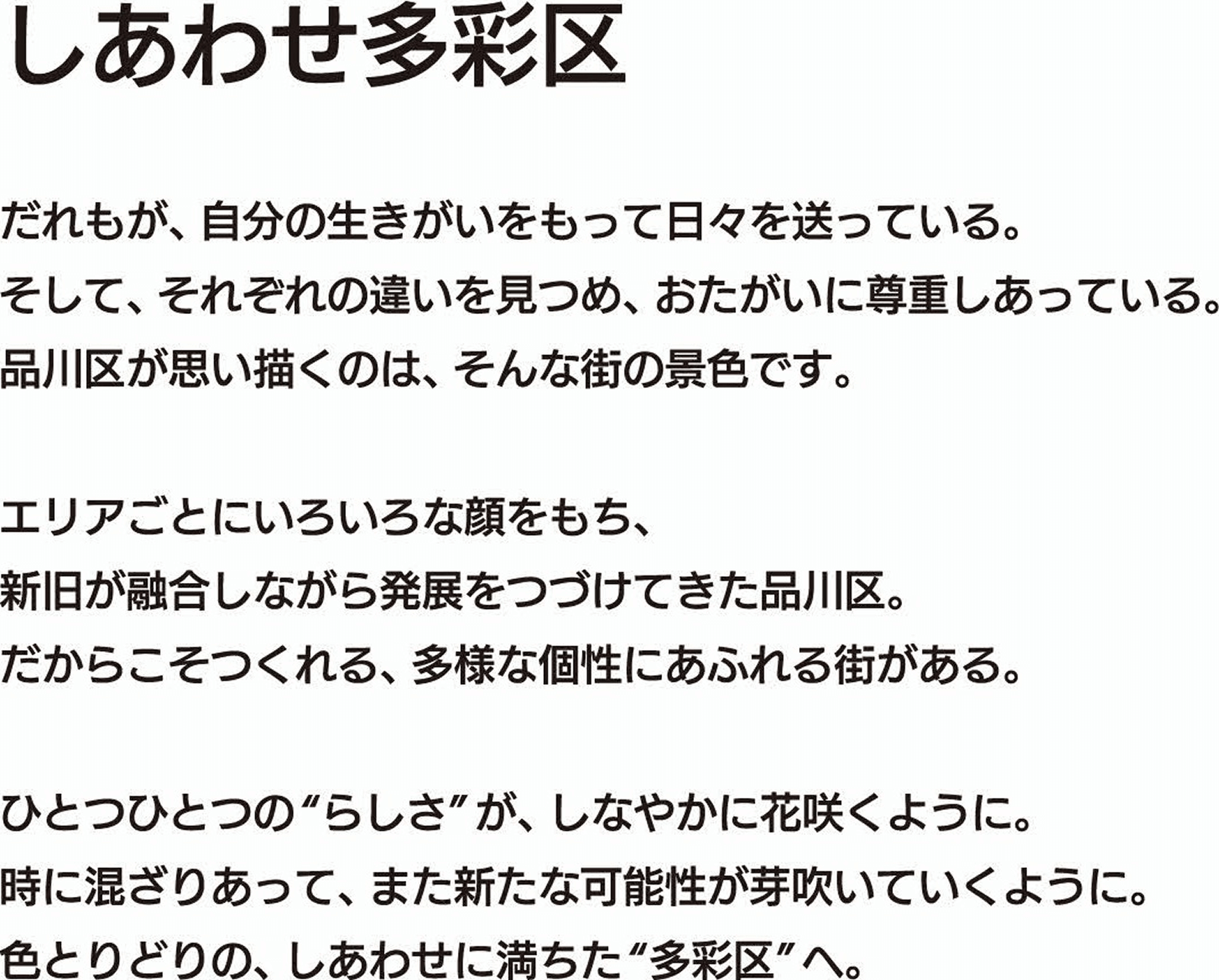 
                            しあわせ多彩区
                            だれもが、自分の生きがいをもって日々を送っている。
                            そして、それぞれの違いを見つめ、おたがいに尊重しあっている。
                            品川区が思い描くのは、そんな街の景色です。
                            
                            エリアごとにいろいろな顔をもち、
                            新旧が融合しながら発展をつづけてきた品川区。
                            だからこそつくれる、多様な個性にあふれる街がある。
                            
                            ひとつひとつの“らしさ”が、しなやかに花咲くように。
                            時に混ざりあって、また新たな可能性が芽吹いていくように。
                            色とりどりの、しあわせに満ちた“多彩区”へ。
                            