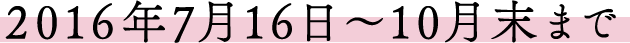 2016年7月16日～10月末まで