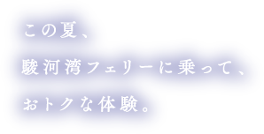 この夏、駿河湾フェリーに乗って、お得な体験。