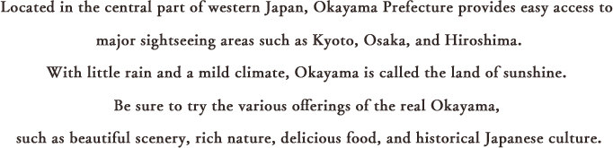 Located in the central part of western Japan, Okayama Prefecture provides easy access to major sightseeing areas such as Kyoto, Osaka, and Hiroshima.With little rain and a mild climate, Okayama is called the land of sunny weather. Be sure to try the various offerings of the real Okayama, such as beautiful scenery, rich nature, delicious food, and historical Japanese culture.