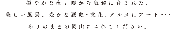 穏やかな海と暖かな気候に育まれた、美しい風景、豊かな歴史・文化、グルメにアート・・・ありのままの岡山にふれてください。